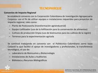 Convenios de Impacto Regional Se estableció convenio con la Corporación Colombiana de Investigación Agropecuaria Corpoica- con el fin de utilizar equipos e instalaciones requeridos para proyectos de impacto regional, tales como:  Planta de Postcosecha (transformación agroindustrial) Equipo Liofilizador (uso de la liofilización para la conservación de alimentos) Cultivos de producción limpia (uso de bioinsumos para los cultivos de la región) Terrenos para la experimentación agrícola  Se continuó trabajando en convenio con  el Politécnico Colombiano Jaime Isaza Cadavid lo que facilitó el apoyo de investigadores y profesionales, la transferencia tecnológica, el uso de: Laboratorio de Bioinsumos y Biotecnología  Instalaciones de Aulas y Auditorios  Biblioteca y Recursos Bibliográficos  TECNOPARQUE  