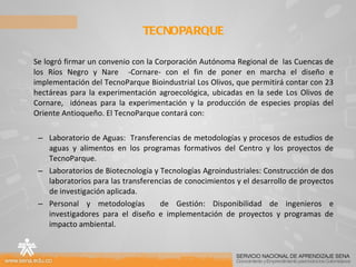 Se logró firmar un convenio con la Corporación Autónoma Regional de  las Cuencas de los Ríos Negro y Nare  -Cornare- con el fin de poner en marcha el diseño e implementación del TecnoParque Bioindustrial Los Olivos, que permitirá contar con 23 hectáreas para la experimentación agroecológica, ubicadas en la sede Los Olivos de Cornare,  idóneas para la experimentación y la producción de especies propias del Oriente Antioqueño. El TecnoParque contará con: Laboratorio de Aguas:  Transferencias de metodologías y procesos de estudios de aguas y alimentos en los programas formativos del Centro y los proyectos de TecnoParque. Laboratorios de Biotecnología y Tecnologías Agroindustriales: Construcción de dos laboratorios para las transferencias de conocimientos y el desarrollo de proyectos de investigación aplicada. Personal y metodologías  de Gestión:   Disponibilidad de ingenieros e investigadores para el diseño e implementación de proyectos y programas de impacto ambiental. TECNOPARQUE  