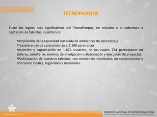 TECNOPARQUE  Entre los logros más significativos del TecnoParque, en relación a la cobertura y captación de talentos, resaltamos: Ampliación de la capacidad instalada de ambientes de aprendizaje. Transferencia de conocimiento a 1.190 aprendices Atención y capacitación de 1.874 usuarios, de los cuales 734 participaron en talleres, semilleros, eventos de divulgación o elaboración y ejecución de proyectos. Participación de nuestros talentos, con excelentes resultados, en convocatorias y concursos locales, regionales y nacionales. 