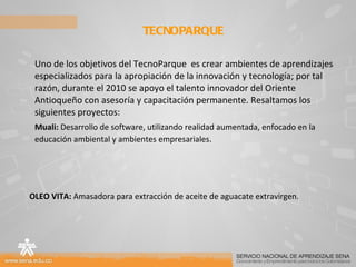 Uno de los objetivos del TecnoParque  es crear ambientes de aprendizajes especializados para la apropiación de la innovación y tecnología; por tal razón, durante el 2010 se apoyo el talento innovador del Oriente Antioqueño con asesoría y capacitación permanente. Resaltamos los siguientes proyectos:  Muali:  Desarrollo de software, utilizando realidad aumentada, enfocado en la educación ambiental y ambientes empresariales . OLEO VITA:  Amasadora para extracción de aceite de aguacate extravirgen.  TECNOPARQUE  