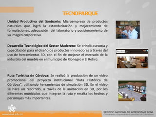 Unidad Productiva del Santuario:  Microempresa de productos naturales que logró la estandarización y mejoramiento de formulaciones, adecuación  del laboratorio y posicionamiento de su imagen corporativa. Desarrollo Tecnológico del Sector Maderero:  Se brindó asesoría y capacitación para el diseño de productos innovadores a través del uso de herramientas 3D, con el fin de mejorar el mercado de la industria del mueble en el municipio de Rionegro y El Retiro.  Ruta Turística de Córdova:  Se realizó la producción de un video promocional del proyecto institucional “Ruta Histórica de Córdova”, utilizando herramientas de simulación 3D. En el video se hace un recorrido, a través de la animación en 3D, por los diferentes municipios que integran la ruta y resalta los hechos y personajes más importantes. TECNOPARQUE  