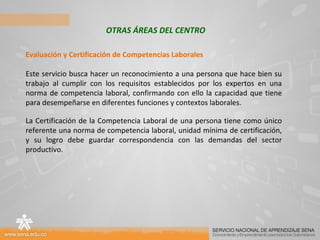 OTRAS ÁREAS DEL CENTRO Evaluación y Certificación de Competencias Laborales Este servicio busca hacer un reconocimiento a una persona que hace bien su trabajo al cumplir con los requisitos establecidos por los expertos en una norma de competencia laboral, confirmando con ello la capacidad que tiene para desempeñarse en diferentes funciones y contextos laborales. La Certificación de la Competencia Laboral de una persona tiene como único referente una norma de competencia laboral, unidad mínima de certificación, y su logro debe guardar correspondencia con las demandas del sector productivo. 
