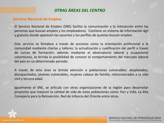 OTRAS ÁREAS DEL CENTRO Servicio Nacional de Empleo El Servicio Nacional de Empleo (SNE) facilita la comunicación y la interacción entre las personas que buscan empleo y los empleadores.  Contiene un sistema de información ágil y gratuito donde aparecen las vacantes y los perfiles de quienes buscan empleo.  Este servicio se fortalece a través de acciones como la orientación profesional a la comunidad mediante charlas y talleres; la actualización y cualificación del perfil a través de cursos de formación; además mediante el observatorio laboral y ocupacional colombiano, se brinda la posibilidad de conocer el comportamiento del mercado laboral del país en un determinado periodo. A través de esta área se brinda atención a poblaciones vulnerables: desplazados, discapacitados, jóvenes vulnerables, mujeres cabeza de familia, reincorporados a la vida civil y tercera edad. Igualmente el SNE, se articula con otras organizaciones de la región para desarrollar proyectos que mejoren la calidad de vida de estas poblaciones como: Pan y Vida, La Alta Consejería para la Reinserción, Red de Infancia del Oriente entre otras. 