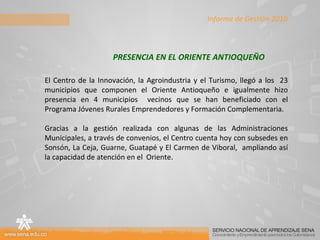 El Centro de la Innovación, la Agroindustria y el Turismo, llegó a los  23 municipios que componen el Oriente Antioqueño e igualmente hizo presencia en 4 municipios  vecinos que se han beneficiado con el Programa Jóvenes Rurales Emprendedores y Formación Complementaria. Gracias a la gestión realizada con algunas de las Administraciones Municipales, a través de convenios, el Centro cuenta hoy con subsedes en Sonsón, La Ceja, Guarne, Guatapé y El Carmen de Viboral,  ampliando así la capacidad de atención en el  Oriente. PRESENCIA EN EL ORIENTE ANTIOQUEÑO Informe de Gestión 2010 
