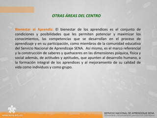 OTRAS ÁREAS DEL CENTRO Bienestar al Aprendiz:  El bienestar de los aprendices es el conjunto de condiciones y posibilidades que les permiten potenciar y maximizar los conocimientos, las competencias que se desarrollan en el proceso de aprendizaje y en su participación, como miembros de la comunidad educativa del Servicio Nacional de Aprendizaje SENA.  Así mismo, es el marco referencial y la construcción de saberes y quehaceres en las dimensiones psíquica, física y social además, de actitudes y aptitudes, que apunten al desarrollo humano, a la formación integral de los aprendices y al mejoramiento de su calidad de vida como individuos y como grupo. 