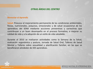OTRAS ÁREAS DEL CENTRO Bienestar al Aprendiz Salud:  Procurar el mejoramiento permanente de las condiciones ambientales, físicas, nutricionales, psíquicas, emocionales y de salud ocupacional de los aprendices del SENA mediante accciones preventivas y correctivas que contribuyan a un buen desempeño en el proceso formativo, a mejorar su calidad de vida y a la adopción de un estilo de vida saludable. Durante el 2010 se realizaron actividades como la Semana de la Salud, evaluación ergonómica y postura, Jornada de Salud Oral, Talleres de Salud Mental y Talleres sobre sexualidad y planificación familiar, en las que se beneficiaron alrededor de 435 aprendices. 