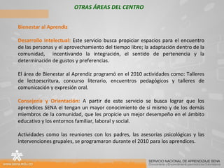 OTRAS ÁREAS DEL CENTRO Bienestar al Aprendiz Desarrollo Intelectual:  Este servicio busca propiciar espacios para el encuentro de las personas y el aprovechamiento del tiempo libre; la adaptación dentro de la comunidad,  incentivando la integración, el sentido de pertenencia y la determinación de gustos y preferencias. El área de Bienestar al Aprendiz programó en el 2010 actividades como: Talleres de lectoescritura, concurso literario, encuentros pedagógicos y talleres de comunicación y expresión oral. Consejería y Orientación:  A partir de este servicio se busca lograr que los aprendices SENA el tengan un mayor conocimiento de sí mismo y de los demás miembros de la comunidad, que les propicie un mejor desempeño en el ámbito educativo y los entornos familiar, laboral y social. Actividades como las reuniones con los padres, las asesorías psicológicas y las intervenciones grupales, se programaron durante el 2010 para los aprendices.    