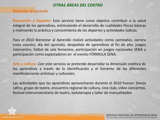 OTRAS ÁREAS DEL CENTRO Bienestar al Aprendiz Recreación y Deporte:  Este servicio tiene como objetivo contribuir a la salud integral de los aprendices, estimulando el desarrollo de cualidades físicas básicas y motivando la práctica y conocimiento de los deportes y actividades lúdicas. Para el 2010 Bienestar al Aprendiz realizó actividades como caminatas, carrera cross country, día del aprendiz, despedida de aprendices al fin de año, juegos intercentro, fútbol de sala femenino, participación en juegos nacionales SENA y participación como espectadores en  el evento FÓRMULA SENA. Arte y cultura:  Con este servicio se pretende desarrollar la dimensión estética de los aprendices a través de la identificación y el fomento de las diferentes manifestaciones artísticas y culturales. Las actividades que los aprendices aprovecharon durante el 2010 fueron: Danza zafiro, grupo de teatro, encuentro regional de cultura, cine club, video conciertos, festival interuniversitario de teatro, bailoterapia y taller de manualidades     