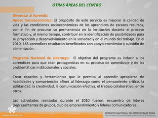 OTRAS ÁREAS DEL CENTRO Bienestar al Aprendiz Apoyo Socioeconómico:  El propósito de este servicio es mejorar la calidad de vida y las condiciones socioeconómicas de los aprendices de escasos recursos, con el fin de procurar su permanencia en la Institución durante el proceso formativo y, al mismo tiempo, contribuir en la identificación de posibilidades para su proyección y desenvolvimiento en la sociedad y en el mundo del trabajo. En el 2010, 183 aprendices resultaron beneficiados con apoyo económico y subsidio de alimentación. Programa Nacional de Liderazgo:  El objetivo del programa es inducir a los aprendices para que sean protagonistas en su proceso de aprendizaje y de las problemáticas institucionales y sociales.   Crear espacios y herramientas que le permita al aprendiz apropiarse de habilidades y competencias afines al liderazgo como el pensamiento crítico, la solidaridad, la creatividad, la comunicación efectiva, el trabajo colaborativo, entre otros.   Las actividades realizadas durante el 2010 fueron: encuentro de líderes (representantes de grupo), club de emprendimiento y líderes comunicadores.   