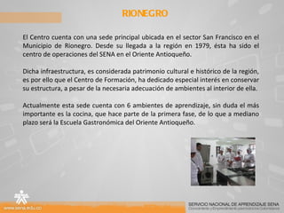 RIONEGRO El Centro cuenta con una sede principal ubicada en el sector San Francisco en el Municipio de Rionegro. Desde su llegada a la región en 1979, ésta ha sido el centro de operaciones del SENA en el Oriente Antioqueño.  Dicha infraestructura, es considerada patrimonio cultural e histórico de la región, es por ello que el Centro de Formación, ha dedicado especial interés en conservar su estructura, a pesar de la necesaria adecuación de ambientes al interior de ella. Actualmente esta sede cuenta con 6 ambientes de aprendizaje, sin duda el más importante es la cocina, que hace parte de la primera fase, de lo que a mediano plazo será la Escuela Gastronómica del Oriente Antioqueño. 