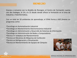RIONEGRO Gracias a convenio con la Alcaldía de Rionegro, el Centro de Formación cuenta con dos bodegas, la 14 y la 15 desde donde ofrece la formación en el área de Industria y Teleinformática. Con un total de 18 ambientes de aprendizaje, el SENA forma a 643 jóvenes en programas como: Tecnólogo en Automatización Industrial Tecnólogo en Mantenimiento Electromecánico Industrial Tecnólogo en Administración y Desarrollo de Sistemas de Información Tecnólogo en Administración de Redes y Computadores Técnico en Soldadura de Mantenimiento Técnico en Mecánica de Máquinas de Confección Técnico en Refrigeración y Climatización Técnico en Mantenimiento de Equipos de Cómputo 