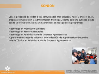 SONSÓN Con el propósito de llegar a las comunidades más alejadas, hace 6 años el SENA, gracias a convenio con la Administración Municipal, cuenta con una subsede desde donde se ofrece formación a 163 aprendices en los siguientes programas: Tecnólogo en Producción Ganadera Tecnólogo en Recursos Naturales Tecnólogo en Administración de Empresas Agropecuarias Operario en Manejo de Máquinas de Confección  de Ropa Interior y Deportiva Media Técnica en Administración de Empresas Agropecuarias 