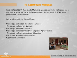 EL CARMEN DE VIBORAL Hace 2 años el SENA llegó a este Municipio, y desde sus inicios ha logrado tener una gran acogida por parte de la comunidad.  Actualmente el SENA forma un promedio de 184 aprendices. Hoy la subsede ofrece formación en: Tecnología en Gestión del Talento Humano Tecnología en Recursos Naturales Tecnología en Guianza Turística Tecnología en Administración de Empresas Agropecuarias Tecnología en Procesamiento de Alimentos Técnico en Asistente Administrativo Operario en Confección 