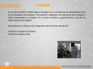 GUATAPÉ En el año de 2009, el SENA llega a Guatapé con un ambiente de aprendizaje único en la subregión de embalses. El propósito, capacitar a las personas que trabajen o estén interesadas en trabajar en el sector turístico y gastronómico, uno de los más fuertes de la Región. Actualmente se ofrecen dos programas de formación desde allí: Técnico en Guianza Turística Técnico en Mesa y Bar 