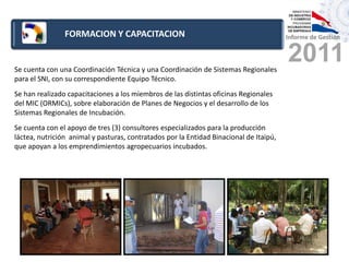 FORMACION Y CAPACITACION                                                Informe de Gestión



Se cuenta con una Coordinación Técnica y una Coordinación de Sistemas Regionales
                                                                                        2011
para el SNI, con su correspondiente Equipo Técnico.
Se han realizado capacitaciones a los miembros de las distintas oficinas Regionales
del MIC (ORMICs), sobre elaboración de Planes de Negocios y el desarrollo de los
Sistemas Regionales de Incubación.
Se cuenta con el apoyo de tres (3) consultores especializados para la producción
láctea, nutrición animal y pasturas, contratados por la Entidad Binacional de Itaipú,
que apoyan a los emprendimientos agropecuarios incubados.
 