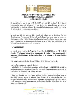 OFICINA 223
Carrera 7 No. 8 – 68
Teléfonos: 3823226 – 3823225 - 3823224
INFORME DEL PERIODO LEGISLATIVO 2012 – 2013
SENADOR RODRIGO VILLALBA MOSQUERA
COMISIÓN III DEL SENADO
En cumplimiento de la ley 1147 de 2007 (artículo 14, parágrafo 2) y de mi
compromiso con mis electores y con todos los colombianos, presento a
continuación el siguiente informe del periodo legislativo comprendido entre el 20
de julio de 2012 y el 20 de junio de 2013.
A partir del 20 de julio de 2012 inicié mi trabajo en la Comisión Tercera
Constitucional Permanente del Senado de la República, encargada de temas de
Hacienda y Crédito Público, Impuestos, Banca Central, Regulación Económica, entre
otros importantes temas económicos. Hasta junio de 2012 me encontraba en la
Comisión Cuarta Constitucional Permanente.
PROYECTOS DE LEY
1. Coordinador Ponente delProyecto de Ley 043 de 2012 Cámara, 040 de 2012
Senado, “Por la cual se decreta el presupuesto de rentas y recursos de capital y
ley de apropiaciones para la vigencia fiscal del 1° de enero al 31 de diciembre del
año 2013”.
Este proyecto se convirtió en la Ley 1593 del 10 de diciembre de 2012.
Logros alcanzados en el proyecto de ley:
- La inclusión de 20 mil millones de pesos adicionales para el INCODER destinados a
la adquisición de 2.700 hectáreas para el Distrito de Riego en compensación por la
inundación del área de la represa del Quimbo.
- Que los distritos de riego que utilicen equipos electromecánicos para su
operación puedan recibir un subsidio para el costo de la energía eléctrica y gas
natural, reconociéndoles así mismo los pagos pendientes de abril a diciembre de
2009, los cuales no se habían pagado por la inexequibilidad del artículo 112 de la
ley 1152. (Artículo 83)
 