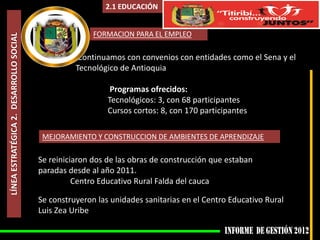 2.1 EDUCACIÓN


                                                        FORMACION PARA EL EMPLEO
LÍNEA ESTRATÉGICA 2. DESARROLLO SOCIAL



                                                    Continuamos con convenios con entidades como el Sena y el
                                                   Tecnológico de Antioquia

                                                             Programas ofrecidos:
                                                            Tecnológicos: 3, con 68 participantes
                                                            Cursos cortos: 8, con 170 participantes

                                          MEJORAMIENTO Y CONSTRUCCION DE AMBIENTES DE APRENDIZAJE

                                         Se reiniciaron dos de las obras de construcción que estaban
                                         paradas desde al año 2011.
                                                   Centro Educativo Rural Falda del cauca

                                         Se construyeron las unidades sanitarias en el Centro Educativo Rural
                                         Luis Zea Uribe
 