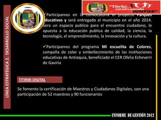 Participamos en la convocatoria el proyecto Parques
LÍNEA ESTRATÉGICA 2. DESARROLLO SOCIAL

                                                       Educativos y será entregado al municipio en el año 2014.
                                                       Sera un espacio publico para el encuentro ciudadano, le
                                                       apuesta a la educación publica de calidad, la ciencia, la
                                                       tecnología, el emprendimiento, la innovación y la cultura.

                                                       Participamos del programa Mi escuelita de Colores,
                                                       campaña de color y embellecimiento de las instituciones
                                                       educativas de Antioquia, beneficiado el CER Ofelia Echeverri
                                                       de Gaviria


                                         TITIRIBI DIGITAL

                                         Se fomento la certificación de Maestros y Ciudadanos Digitales, con una
                                         participación de 52 maestros y 90 funcionarios
 
