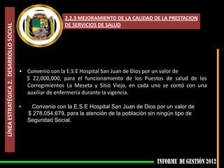 2.2.3 MEJORAMIENTO DE LA CALIDAD DE LA PRESTACION
                                                           DE SERVICIOS DE SALUD
LÍNEA ESTRATÉGICA 2. DESARROLLO SOCIAL




                                         • Convenio con la E.S.E Hospital San Juan de Dios por un valor de
                                           $ 22,000,000, para el funcionamiento de los Puestos de salud de los
                                           Corregimientos La Meseta y Sitio Viejo, en cada uno se contó con una
                                           auxiliar de enfermería durante la vigencia.

                                         •    Convenio con la E.S.E Hospital San Juan de Dios por un valor de
                                             $ 278,054,679, para la atención de la población sin ningún tipo de
                                             Seguridad Social.
 