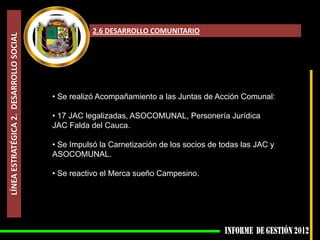 2.6 DESARROLLO COMUNITARIO
LÍNEA ESTRATÉGICA 2. DESARROLLO SOCIAL




                                         • Se realizó Acompañamiento a las Juntas de Acción Comunal:

                                         • 17 JAC legalizadas, ASOCOMUNAL, Personería Jurídica
                                         JAC Falda del Cauca.

                                         • Se Impulsó la Carnetización de los socios de todas las JAC y
                                         ASOCOMUNAL.

                                         • Se reactivo el Merca sueño Campesino.
 