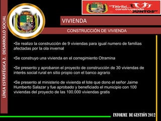 LÍNEA ESTRATÉGICA 2. DESARROLLO SOCIAL


                                                                    VIVIENDA
                                                                       CONSTRUCCIÓN DE VIVIENDA


                                         •Se realizo la construcción de 9 viviendas para igual numero de familias
                                         afectadas por la ola invernal

                                         •Se construyo una vivienda en el corregimiento Otramina

                                         •Se presento y aprobaron el proyecto de construcción de 30 viviendas de
                                         interés social rural en sitio propio con el banco agrario

                                         •Se presento al ministerio de vivienda el lote que dono el señor Jaime
                                         Humberto Salazar y fue aprobado y beneficiado el municipio con 100
                                         viviendas del proyecto de las 100.000 viviendas gratis
 
