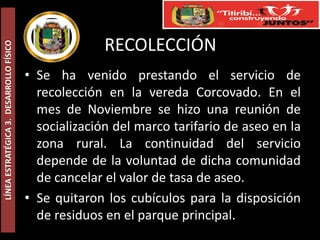 RECOLECCIÓN
LÍNEA ESTRATÉGICA 3. DESARROLLO FÍSICO




                                         • Se ha venido prestando el servicio de
                                           recolección en la vereda Corcovado. En el
                                           mes de Noviembre se hizo una reunión de
                                           socialización del marco tarifario de aseo en la
                                           zona rural. La continuidad del servicio
                                           depende de la voluntad de dicha comunidad
                                           de cancelar el valor de tasa de aseo.
                                         • Se quitaron los cubículos para la disposición
                                           de residuos en el parque principal.
 