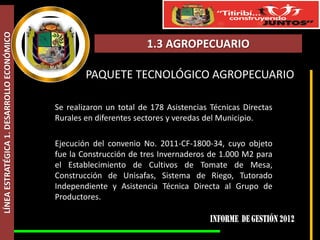 LÍNEA ESTRATÉGICA 1. DESARROLLO ECONÓMICO



                                                                    1.3 AGROPECUARIO

                                                    PAQUETE TECNOLÓGICO AGROPECUARIO

                                            Se realizaron un total de 178 Asistencias Técnicas Directas
                                            Rurales en diferentes sectores y veredas del Municipio.

                                            Ejecución del convenio No. 2011-CF-1800-34, cuyo objeto
                                            fue la Construcción de tres Invernaderos de 1.000 M2 para
                                            el Establecimiento de Cultivos de Tomate de Mesa,
                                            Construcción de Unisafas, Sistema de Riego, Tutorado
                                            Independiente y Asistencia Técnica Directa al Grupo de
                                            Productores.
 
