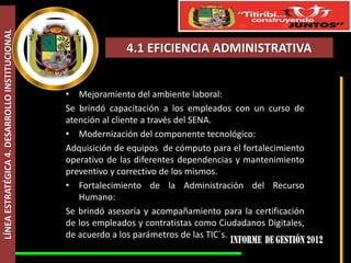 LÍNEA ESTRATÉGICA 4. DESARROLLO INSTITUCIONAL



                                                              4.1 EFICIENCIA ADMINISTRATIVA


                                                • Mejoramiento del ambiente laboral:
                                                Se brindó capacitación a los empleados con un curso de
                                                atención al cliente a través del SENA.
                                                • Modernización del componente tecnológico:
                                                Adquisición de equipos de cómputo para el fortalecimiento
                                                operativo de las diferentes dependencias y mantenimiento
                                                preventivo y correctivo de los mismos.
                                                • Fortalecimiento de la Administración del Recurso
                                                   Humano:
                                                Se brindó asesoría y acompañamiento para la certificación
                                                de los empleados y contratistas como Ciudadanos Digitales,
                                                de acuerdo a los parámetros de las TIC´s.
 