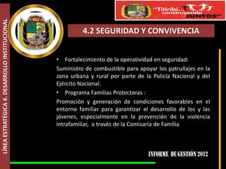 LÍNEA ESTRATÉGICA 4. DESARROLLO INSTITUCIONAL



                                                          4.2 SEGURIDAD Y CONVIVENCIA


                                                • Fortalecimiento de la operatividad en seguridad:
                                                Suministro de combustible para apoyar los patrullajes en la
                                                zona urbana y rural por parte de la Policía Nacional y del
                                                Ejército Nacional.
                                                • Programa Familias Protectoras :
                                                Promoción y generación de condiciones favorables en el
                                                entorno familiar para garantizar el desarrollo de los y las
                                                jóvenes, especialmente en la prevención de la violencia
                                                intrafamiliar, a través de la Comisaría de Familia
 