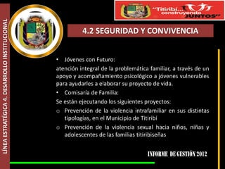 LÍNEA ESTRATÉGICA 4. DESARROLLO INSTITUCIONAL



                                                          4.2 SEGURIDAD Y CONVIVENCIA


                                                • Jóvenes con Futuro:
                                                atención integral de la problemática familiar, a través de un
                                                apoyo y acompañamiento psicológico a jóvenes vulnerables
                                                para ayudarles a elaborar su proyecto de vida.
                                                • Comisaría de Familia:
                                                Se están ejecutando los siguientes proyectos:
                                                o Prevención de la violencia intrafamiliar en sus distintas
                                                   tipologías, en el Municipio de Titiribí
                                                o Prevención de la violencia sexual hacia niños, niñas y
                                                   adolescentes de las familias titiribiseñas
 