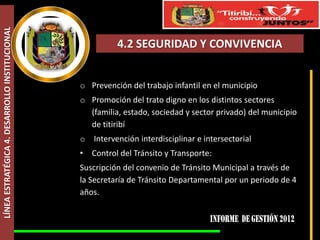 LÍNEA ESTRATÉGICA 4. DESARROLLO INSTITUCIONAL



                                                           4.2 SEGURIDAD Y CONVIVENCIA


                                                o Prevención del trabajo infantil en el municipio
                                                o Promoción del trato digno en los distintos sectores
                                                  (familia, estado, sociedad y sector privado) del municipio
                                                  de titiribí
                                                o Intervención interdisciplinar e intersectorial
                                                •   Control del Tránsito y Transporte:
                                                Suscripción del convenio de Tránsito Municipal a través de
                                                la Secretaría de Tránsito Departamental por un periodo de 4
                                                años.
 