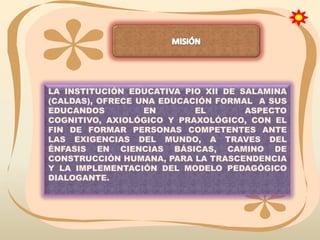 LA INSTITUCIÓN EDUCATIVA PIO XII DE SALAMINA
(CALDAS), OFRECE UNA EDUCACIÓN FORMAL A SUS
EDUCANDOS
EN
EL
ASPECTO
COGNITIVO, AXIOLÓGICO Y PRAXOLÓGICO, CON EL
FIN DE FORMAR PERSONAS COMPETENTES ANTE
LAS EXIGENCIAS DEL MUNDO, A TRAVES DEL
ÉNFASIS EN CIENCIAS BÁSICAS, CAMINO DE
CONSTRUCCIÓN HUMANA, PARA LA TRASCENDENCIA
Y LA IMPLEMENTACIÓN DEL MODELO PEDAGÓGICO
DIALOGANTE.

 