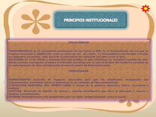 PSICOLÓGICOS
TRASCENDENCIA: Es el movimiento permanente del ser hacia el SER; es la manifestación del ser que se
expresa buscando lo ABSOLUTO como su razón de ser, de existir. La trascendencia del hombre consiste
en superarse así mismo, salir fuera de sí para entrar en comunión con Dios y con el otro.
FELICIDAD: Es el fin último y supremo bien del hombre, lo que constituye su verdadero sentido de vida.
Desde nuestra concepción cristiana la felicidad constituye por sí sola el destino del hombre y consiste en
la contemplación de Dios satisfaciendo el natural anhelo de Bienaventuranza.
PEDAGÓGICOS
CONOCIMIENTO: Creación de espacios adecuados para que los estudiantes enriquezcan sus
conocimientos, orientados hacia la autonomía en un contexto de libre pensamiento.
UTILIZACIÓN ADECUADA DEL TIEMPO LIBRE: a través de la práctica deportiva, lúdica, recreativa y
cultural
LECTURA: Desarrollo de hábitos de lectura y espíritu investigativo que lleve al educando a nuevos y
amplios conocimientos.
CIVISMO: Sensibilización a los estudiantes para un mejor comportamiento cívico y social.

 