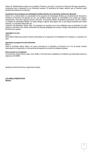 Febrero 22: Mariette Martínez asistió con el candidato a Personero, para recibir de parte de la Personería Municipal capacitación y
orientaciones para el desempeño de los Personeros escolares. El recibimiento del chaleco distintivo para el Personero quedó
pendiente de la elección en la Institución.

Socialización de los programas de metodologías flexibles ofrecidos por la Secretaría de Educación Municipal:
Febrero 24: La rectora asistió a la presentación de los programas de metodologías flexibles que actualmente está ofreciendo la
Secretaría de Educación del Municipio de Cali, que pretenden atender factores de vulnerabilidad como padres que trabajan,
desplazamiento, extra edad, repitencia continua, entre otros. El documento CRECE, del Ministerio de Educación, del 2010, presenta
un portafolio de metodologías flexibles. Se registra pilotaje en algunas aulas Brújula. Hay un aula Brújula proyectada para nuestra
Institución. Los programas relacionados son:
Aceleración del aprendizaje, Brújula, Paipi. Se presentaron los requisitos que se han establecido para ser beneficiario de cada
programa J osé Darwin Lenis, anterior Subsecretario de Desarrollo pedagógico del municipio, entregó a cada asistente dos ejemplares
del informe de su gestión.

 Seguridad en la zona:
Marzo 1°
Asiste Alberto Villada para coordinar acciones relacionadas con la seguridad en los alrededores de la Institución y en general en la
zona.

Seguimiento al programa de salud alimentaria
Marzo 8:
Asiste el coordinador Alberto Villada a la reunión convocada por la Secretaría de Educación con el fin de acordar acciones
relacionadas con el seguimiento a l funcionamiento del programa de suministro de refrigerios escolares.

Nuevo personal en la Institución:
Los funcionarios Manuel Antonio López, Irene Castillo y Tita Cortes fueron trasladados a la Institución para desempeñar labores de
vigilancia en el CARIÑO.




Agradezco la lectura del informe y sugerencias de mejora.




LUZ ANGELA PINZÓN HOYOS
Rectora




                                                                                                                               8
 