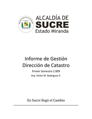  
                                        
                                        
                                        
                                        
                                        
                                        
                                        
                                        
                                        
                                        
                                        
                                        
 
 
 
 
 
 
 
 


     Informe de Gestión  
    Dirección de Catastro 
         Primer Semestre 2.009 
        Arq. Víctor M. Rodriguez P. 
 
 
 
 
 
 
                            
 
 

      En Sucre llegó el Cambio
                                            
 