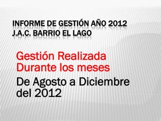 INFORME DE GESTIÓN AÑO 2012
J.A.C. BARRIO EL LAGO

Gestión Realizada
Durante los meses
De Agosto a Diciembre
del 2012
 