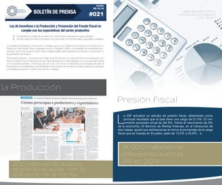 17
RESUMEN EJECUTIVO
Informe de actividades
2014 - 2015
200 millones de dólares
se prevé recaudar con la
aplicación de la norma
la Producción
Presión Fiscal
14.000 millones de
dólares recaudó el
SRI en 2014
L
a CIP actualizó su estudio de presión fiscal, obteniendo como
principal resultado que el país tiene una carga de 21,4%. El cre-
cimiento promedio anual es del 9%, frente al crecimiento de 5%
de la economía. El Servicio de Rentas Internas, en el transcurso de
dos meses, ajustó sus estimaciones en torno al porcentaje de la carga
fiscal que se maneja en Ecuador, pasó de 15,5% a 20,8%.
Lunes
29.12.14
#021BOLETÍN DE PRENSA
Ley de Incentivos a la Producción y Prevención del Fraude Fiscal no
cumple con las expectativas del sector productivo
•	 Empresarios no están de acuerdo con reforma que incrementa la carga tributaria.
•	 No hay mayor incentivo a la producción que contar con normas claras, previsibles y estables.
De acuerdo al gremio, una reforma al Código de la Producción, de cara al fomento de inversiones, me-
recía un análisis mucho más profundo por parte del Ejecutivo y del Legislativo, con una discusión previa
con los actores privados. El enfoque que se le dio a la norma no responde a la necesidad del país de
incrementar la competitividad y productividad, la promoción del cambio a la matriz productiva y tampoco
a la realidad actual de un entorno económico complejo.
La Cámara de Industrias y Producción considera que la Ley Orgánica de Incentivos a la Producción y
Prevención del Fraude Fiscal, publicada hoy en el Registro Oficial, no fomentará las inversiones pro-
ductivas que en los próximos años serán indispensables para reactivar la economía, el crecimiento y
la generación del empleo.
 