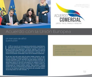 19
L
a CIP, en conjunto con otros gremios productores y exportadores,
participó activamente con el Ministerio de Comercio Exterior en
los procesos de negociación comercial vigentes, como puente
de interlocución público-privado, para lograr poner sobre la mesa las
potencialidades del sector industrial ecuatoriano e impulsar la con-
creción de acuerdos comerciales a favor de la industria ecuatoriana.
Es así que, tras casi cuatro años de arduo trabajo conjunto, se con-
cretó el Acuerdo Comercial Multipartes con la Unión Europea (UE).
Durante el proceso, la CIP demostró que este bloque constituye un
mercado difícil de sustituir y que, de no haberse firmado el acuerdo, la
desventaja relativa en términos arancelarios con respecto a los prin-
cipales competidores del producto ecuatoriano no habría podido ser
compensada por ninguna política pública. Tales estudios y análisis
sirvieron de insumo fundamental para destacar tanto con autoridades
como con los medios en general la importancia de consolidar relacio-
nes de largo plazo con este mercado.
25% de las
exportaciones no
petroleras del país tiene
como destino la UE
Un mercado de difícil
sustitución
Acuerdo con la Unión Europea
RESUMEN EJECUTIVO
Informe de actividades
2014 - 2015
 