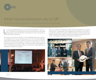 20
L
a visita del Presidente Ejecutivo de la CIP, Richard Martínez, a Tokio, Ja-
pón, constituyó un importante paso para acercar al país hacia potenciales
inversionistas y para intercambiar conocimientos en torno a temas de in-
terés para el sector productivo.
En la gira se presentó los desafíos de la competitividad del sector producti-
vo ecuatoriano con miras al mercado japonés, así como las potencialidades
comerciales de ambas partes. También se mantuvo un encuentro con el Pre-
sidente de la Cámara de Industrias y Comercio de Japón, líder de una red
de organizaciones económicas locales, constituida por los representantes de
unas 1,26 millones de empresas miembros. La cita sirvió para explorar opor-
tunidades de inversión en Ecuador.
Asimismo, la CIP y la Embajada del Japón en Ecuador realizaron el seminario
internacional: “Profundización de las Relaciones Económicas entre Japón y
Ecuador para potenciar el cambio de Matriz Productiva”. Este encuentro fue la
plataforma para discutir sobre los asuntos que engloban las relaciones econó-
micas, comerciales y de inversión entre ambas naciones.
Internacionalización de la CIP
Presencia institucional en Japón para atraer capitales
 
