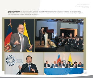 25
RESUMEN EJECUTIVO
Informe de actividades
2014 - 2015
•	 Ricardo Hausmann: “El Cambio de Matriz Productiva no va a llegar lejos vía sustitución de importaciones sino por la diversificación”
•	 Dr. San Gee: “Mis recomendaciones para el Gobierno: fomentar el emprendimiento privado, mejorar la infraestructura, adaptar regulacio-
nes adecuadas para impulsar al desarrollo de negocios…”
 