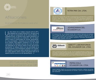 26
PepsiCo Bebidas. PepsiCo es una de las empresas de alimentos y bebidas más grandes
del mundo; registra altas participaciones de mercado y cuenta con marcas globales de
gran importancia.
PEPSI-COLA
ECUADOR CIA. LTDA.
Abbott Laboratorios del Ecuador Cia. Ltda. es una compañía dedicada al cuidado de la sa-
lud. Ofrece una amplia gama de productos como: suplementos nutricionales, diagnósticos
de laboratorio, dispositivos médicos e, inclusive, terapias farmacéuticas. Su línea completa
cubre importantes necesidades de la salud, desde la infancia hasta los años dorados.
ABBOTT LABORATORIOS
DEL ECUADOR CIA. LTDA.
20 nuevos afiliados
se sumaron a la CIP
SC Johnson & Son es una empresa familiar, líder mundial en fabricación de productos
para el cuidado del hogar. Inició sus operaciones en el mercado ecuatoriano en 1981.
La compañía ha crecido hasta convertirse en el máximo referente en todas sus líneas de
productos: ceras para pisos, lustra muebles, limpiadores, insecticidas, desodorantes de
ambiente, bolsas y aprestos, entre otros.
JOHNSONWAX DEL
ECUADOR S.A.
Tetra Pak es la empresa líder mundial en soluciones para el procesamiento y envasado de
alimentos. Fue fundada en 1951 por el doctor Ruben Rausing e inició sus operaciones en
Ecuador en 1993. Trabaja muy de cerca con sus clientes y proveedores; garantizan pro-
ductos seguros, innovadores y amigables con el medio ambiente, que cada día cumplen
con las necesidades de cientos de millones de personas.
TETRA PAK CIA. LTDA.
Afiliaciones
El gremio se fortalece cada año
U
n año intenso de un trabajo conjunto entre la CIP y
los afiliados se cumplió durante 2014. De esta forma
se logró la incorporación de 20 nuevos afiliados. A
mediados de año, la Cámara invitó a estos miembros a un
desayuno de bienvenida a la institución. Allí, los empre-
sarios tuvieron la oportunidad de conocer personalmen-
te a las autoridades y directores de las diferentes áreas
de la Cámara. Este espacio contribuyó a su vez revisar
nuevamente los diferentes servicios así como las accio-
nes realizadas en los últimos meses en favor del accionar
empresarial. Un diálogo directo con las autoridades de la
Cámara permite a los empresarios expresar sus inquietu-
des respecto a temas que están afectando a su sector en
los cuales esperan recibir el apoyo del gremio tanto en el
aspecto técnico como en el de representación.
 