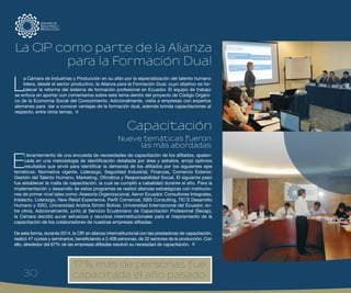 30
E
l levantamiento de una encuesta de necesidades de capacitación de los afiliados, apalan-
cada en una metodología de identificación detallada por área y estratos, arrojó óptimos
resultados que sirvió para identificar la demanda de los afiliados por los siguientes ejes
temáticos: Normativa vigente, Liderazgo, Seguridad Industrial, Finanzas, Comercio Exterior,
Gestión del Talento Humano, Marketing, Ofimática y Responsabilidad Social. El siguiente paso
fue establecer la malla de capacitación, la cual se cumplió a cabalidad durante el año. Para la
implementación y desarrollo de estos programas se realizó alianzas estratégicas con institucio-
nes de primer nivel tales como: Asesoría Organizacional, Aenor Ecuador, Consultores Integrales,
Intelecto, Liderazgo, New Retail Experience, Perfil Comercial, SBS Consulting, TIC´S Desarrollo
Humano y SSO, Universidad Andina Simón Bolívar, Universidad Internacional del Ecuador, en-
tre otros. Adicionalmente, junto al Servicio Ecuatoriano de Capacitación Profesional (Secap),
la Cámara decidió aunar esfuerzos y recursos interinstitucionales para el mejoramiento de la
capacitación de los colaboradores de nuestras empresas afiliadas.
De esta forma, durante 2014, la CIP, en alianza interinstitucional con las prestadoras de capacitación,
realizó 47 cursos y seminarios, beneficiando a 2.408 personas, de 32 sectores de la producción. Con
ello, alrededor del 67% de las empresas afiliadas resolvió su necesidad de capacitación.
L
a Cámara de Industrias y Producción en su afán por la especialización del talento humano
lidera, desde el sector productivo, la Alianza para la Formación Dual, cuyo objetivo es for-
talecer la reforma del sistema de formación profesional en Ecuador. El equipo de trabajo
se enfoca en aportar con comentarios sobre este tema dentro del proyecto de Código Orgáni-
co de la Economía Social del Conocimiento. Adicionalmente, visita a empresas con expertos
alemanes para dar a conocer ventajas de la formación dual, además brinda capacitaciones al
respecto, entre otros temas.
Nueve temáticas fueron
las más abordadas
La CIP como parte de la Alianza
para la Formación Dual
Capacitación
17% más de personas fue
capacitada el año pasado30
 