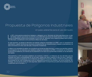 L
a CIP y otros gremios productivos trabajaron y dialogaron con el Municipio de Quito para determinar un plan
de trabajo conjunto que provea una solución a la problemática de temas de interés para las industrias y garan-
tice la estabilidad jurídica de las empresas. Es así como se definieron cinco mesas de trabajo sector produc-
tivo–Municipio, considerando como prioritaria la Mesa Uso del Suelo.
En este escenario, se planteó la alternativa de implantar polígonos industriales en el DMQ, como un mecanismo de
planificación y gestión territorial que reconozca la existencia del uso industrial actual y respete su permanencia y la
sana convivencia con otros usos del suelo, incluyendo el residencial.
La Mesa vio la necesidad de realizar una consultoría que brinde las bases técnicas y jurídicas que permitan sustentar
la promulgación de una ordenanza que establezca polígonos industriales en el DMQ, concertando con el Municipio
los términos de referencia, los mismos que se presentaron en el marco de una Asamblea ampliada con los secretarios
del Cabildo.
Adicionalmente, la CIP recomendó establecer una moratoria o reforma a la Ordenanza de Uso del Suelo para las
empresas que tienen incompatibilidad de uso de suelo –puesto que deben presentar el plan de cierre y abandono-
mientras se gestiona la aprobación de la Ordenanza de Polígonos Industriales. Debido a la falta de certeza jurídica,
las empresas se han visto limitadas para invertir en sistemas de prevención de incendios y de control ambiental. Sin
embargo, una vez que se cuente con esta seguridad, deberá existir el compromiso por parte de las empresas para el
cumplimiento de la normativa.
Un paso adelante para el uso del suelo
Propuesta de Polígonos Industriales
32
 