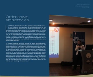 35
RESUMEN EJECUTIVO
Informe de actividades
2014 - 2015
L
a CIP tejió, de la mano con otros gremios, un importante víncu-
lo con el Distrito Metropolitano de Quito (DMQ) acerca de los
problemas en la disposición de residuos industriales no peli-
grosos en la ciudad. Durante las reuniones se puntualizó en la falta
de articulación entre las autoridades ambientales local y nacional;
en la necesidad de simplificar el proceso de caracterización en fun-
ción de los parámetros que demuestren que los desechos corres-
ponden a residuos industriales no peligrosos; en que se den res-
puestas concretas por parte de la autoridad ambiental local para la
disposición de residuos; y, en la falta de licencias ambientales para
escombreras del DMQ.
En materia ambiental, el gremio también se reunió permanentemen-
te con los representantes del Cabildo para analizar los alcances del
proyecto de reforma a la Ordenanza Metropolitana No. 404, que esta-
blece el Subsistema de Manejo Ambiental del Distrito Metropolitano
de Quito (DMQ). La CIP entregó sus observaciones, entre las que es-
tán: la unificación de conceptos de pagos por control y seguimiento
ambiental de la normativa local con la normativa nacional y que se
acojan los valores establecidos por el Ministerio del Ambiente (MAE);
la aclaración del modelo de seguimiento, control y sanción propuesto;
la homologación de instrumentos para la obtención de la autorización
administrativa ambiental con los establecidos por el MAE y la inclu-
sión del uso de productos amigables con el ambiente dentro de los
criterios para la entrega de incentivos.
Ordenanzas
Ambientales
RESUMEN EJECUTIVO
Informe de actividades
2014 - 2015
35
 