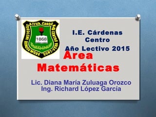 Área
Matemáticas
I.E. Cárdenas
Centro
Año Lectivo 2015
Lic. Diana María Zuluaga Orozco
Ing. Richard López García
 