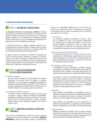 I. NOTAS DE CARÁCTER GENERAL
NOTA 1. NATURALEZA Y OBJETO SOCIAL
La Federación Nacional de Comerciantes, FENALCO, Seccional
Antioquia, es una entidad Gremial, privada, sin ánimo de lucro, de
término indefinido, al servicio de los comerciantes, con personería
jurídica otorgada por la Gobernación de Antioquia mediante
Resolución No. 061 de 1961 y está debidamente registrada en la
Cámara de Comercio de Medellín para Antioquia.
La Seccional pertenece al régimen tributario especial, no es
contribuyente del impuesto de Renta y Complementarios (Artículo
23 del libro primero del E.T.), asimismo, no está sujeta a Retención
en la Fuente (Artículo 369, del libro segundo del E.T.).
El objeto social de la Seccional es fomentar el desarrollo del
comercio regional, orientar, representar y proteger sus intereses,
dentro de un criterio de bienestar, satisfacción del cliente y de
progreso del país, busca la excelencia en el servicio, fortalecimiento
y desarrollo de productos, servicios y beneficios, la optimización de
los procesos, la innovación y el desarrollo humano.
NOTA 2. BASES DE PRESENTACIÓN
DE LOS ESTADOS FINANCIEROS
2.1. Normas contables
	 Para sus registros contables y la preparación de los Estados
Financieros, la Seccional utiliza las políticas y prácticas
establecidas en los principios de contabilidad generalmente
aceptados en Colombia, del Decreto 2649 de 1993. Además, se
rige por lo estipulado en el Decreto 2650 de 1993 por el cual se
modifica el Plan Único de Cuentas para los comerciantes.
2.2. Clasificación de Activos y Pasivos
	 Los Activos y Pasivos se agrupan de acuerdo con el uso a que
se destinan y según su grado de realización, disponibilidad,
exigibilidad o liquidación, en término de tiempo y de valores.
Para tal efecto, se entiende por Activos o Pasivos corrientes,
aquellas sumas que serán realizables o exigibles en un plazo no
mayor a un año.
NOTA 3.PRINCIPALES POLÍTICAS Y PRÁCTICAS
CONTABLES
Para el proceso de identificación, clasificación, registro, valuación
y revelación de los hechos financieros y económicos, FENALCO
ANTIOQUIA cumple los principios, normas y procedimientos
técnicos de contabilidad establecidos en el Plan Único de
Cuentas para Comerciantes, PUC. A continuación se describen
las principales políticas y prácticas adoptadas por la Seccional en
concordancia con lo anterior:
3.1. Inversiones
	 Las inversiones temporales corresponden a dineros a favor
que se contabilizan al costo y los respectivos rendimientos
son registrados en el Estado de Resultados con base en los
intereses exigibles, aumentando el valor de compra inicial
en cada período de causación. Las inversiones permanentes
corresponden a inversiones en acciones registradas al costo.
3.2. Provisión para deudas de difícil cobro
	 Se constituye de acuerdo con el histórico anual, se revisa y
actualiza por la Administración regularmente con base en el
análisis del riesgo en su recuperación. En cumplimiento de esta
política, periódicamente se cargan a la provisión las sumas que
son consideradas de difícil recaudo.
3.3. Propiedades, planta y equipos
	 Se contabilizan al costo de adquisición. Las mejoras, adiciones
y reparaciones extraordinarias o significativas que aumenten la
vida útil del activo se registran como mayor valor del costo. Las
reparacionesyelmantenimientosecarganalEstadodeResultados.
	 Se deprecian con base en el método de línea recta sobre las
vidas útiles estimadas: 20 años para edificios, 10 años para
equipo de oficina, 5 años para equipo de comunicación y 3 años
para equipo de cómputo, se ajustan a su valor de realización
mediante avalúos practicados por peritos, para contabilizar
provisiones o valorizaciones según sea el caso.
3.4. Diferidos
	 Gastos pagados por anticipado: son registrados al costo de
adquisicióneincluyenbásicamenteelmantenimientodeequipos,
seguros y suscripciones, los cuales se amortizan de acuerdo al
plazo de los servicios recibidos o la vigencia de las pólizas.
	 Cargos diferidos: son registrados al costo de adquisición y se
componen principalmente por programas para computadores,
licencias y publicidad, que se amortizan en el término convenido.
3.5. Valorizaciones
	 Reflejan las diferencias existentes entre el avalúo comercial
determinado por avalúos de reconocido valor técnico y el valor
en libros de propiedad, planta y equipos, dando aplicación al
Artículo 64 del Decreto Reglamentario 2649 de 1993.
 