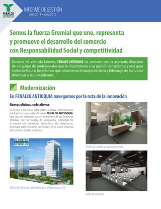 INFORME DE GESTIÓN
Julio 2014 • Junio 2015
Somos la fuerza Gremial que une, representa
y promueve el desarrollo del comercio
con Responsabilidad Social y competitividad
Modernización
En FENALCO ANTIOQUIA navegamos por la ruta de la innovación
Nuevas oficinas, sede alterna
En el piso 3 del nuevo edificio de la Cámara Colombiana de
la Infraestructura está la oficina de FENALCO ANTIOQUIA.
Este será un referente para el encuentro de las empresas
Afiliadas, con tecnología de vanguardia, sobriedad de
la arquitectura, estratégica ubicación y alta valorización,
destinada para reuniones sectoriales, de la Junta Directiva
del Gremio, comités y eventos.
Diseño de corredor y espacios interiores.
Salón de reuniones.
Edificio de la Cámara Colombiana de la Infraestructura, CCI.
Durante 69 años de labores, FENALCO ANTIOQUIA ha contado con la acertada dirección
de un grupo de profesionales que le imprimieron a su gestión dinamismo y una gran
visión de futuro, los mismos que obtuvieron el apoyo decisivo y liderazgo de las juntas
directivas y sus presidentes.
 