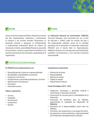 MISIÓN
POLÍTICA DE GESTIÓN INTEGRAL
Somos un Gremio empresarial líder e influyente al servicio
del país, representamos, orientamos y promovemos
el comercio y los servicios formales; fomentamos su
desarrollo sectorial; y apoyamos su fortalecimiento
y modernización empresarial dentro de criterios de
orientación al cliente, sostenibilidad financiera, desarrollo
de las personas, servicios y generación de beneficios con
procesos permanentes de innovación y aprendizaje de la
organización.
En FENALCO nos comprometemos con: 
•	 Desarrollo gremial, comercial y representatividad
•	 Rentabilidad, sostenibilidad y crecimiento
•	 Excelencia en el servicio
•	 Fortalecimiento y desarrollo de productos y servicios
•	 Optimización en los procesos
•	 Innovación
•	 Desarrollo humano
Valores corporativos
•	 Servicio
•	 Integridad
•	 Perseverancia
•	 Compromiso
•	 Respeto
La Federación Nacional de Comerciantes, FENALCO,
Seccional Antioquia, será reconocida por ser un foro
de discusión y análisis sobre los asuntos del país y
del empresariado, auténtica vocera de la sociedad,
promotora de la innovación y el desarrollo empresarial.
FENALCO será el Gremio líder en Representación,
Afiliados y Servicios, con una operación sectorial eficiente,
excelentes comunicaciones y una estructura financiera
autosostenible.
VISIÓN
Competencias Corporativas
•	 Orientación al cliente
•	 Responsabilidad
•	 Apertura al cambio
•	 Trabajo en equipo
•	 Mejoramiento continuo
Líneas Estratégicas 2014 - 2016
•	 Integración, crecimiento y desarrollo sectorial e
intersectorial, a nivel local y nacional.
•	 Consecución de recursos para la sostenibilidad de la
Federación.
•	 Generación de beneficios para los Afiliados,
aprovechando la capacidad de negociación de
FENALCO.
•	 Promoción de la Responsabilidad Social entre los
Afiliados.
•	 Formación a los empresarios y a sus grupos de interés
•	 Participación en entes de decisión y representatividad
de la Federación, del departamento y del país.
 