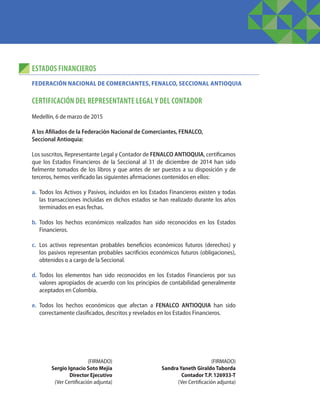 ESTADOS FINANCIEROS
CERTIFICACIÓN DEL REPRESENTANTE LEGAL Y DEL CONTADOR
Medellín, 6 de marzo de 2015
A los Afiliados de la Federación Nacional de Comerciantes, FENALCO,
Seccional Antioquia:
Los suscritos, Representante Legal y Contador de FENALCO ANTIOQUIA, certificamos
que los Estados Financieros de la Seccional al 31 de diciembre de 2014 han sido
fielmente tomados de los libros y que antes de ser puestos a su disposición y de
terceros, hemos verificado las siguientes afirmaciones contenidos en ellos:
a.	 Todos los Activos y Pasivos, incluidos en los Estados Financieros existen y todas
las transacciones incluidas en dichos estados se han realizado durante los años
terminados en esas fechas.
b.	Todos los hechos económicos realizados han sido reconocidos en los Estados
Financieros.
c.	 Los activos representan probables beneficios económicos futuros (derechos) y
los pasivos representan probables sacrificios económicos futuros (obligaciones),
obtenidos o a cargo de la Seccional.
d.	Todos los elementos han sido reconocidos en los Estados Financieros por sus
valores apropiados de acuerdo con los principios de contabilidad generalmente
aceptados en Colombia.
e.	 Todos los hechos económicos que afectan a FENALCO ANTIOQUIA han sido
correctamente clasificados, descritos y revelados en los Estados Financieros.
FEDERACIÓN NACIONAL DE COMERCIANTES, FENALCO, SECCIONAL ANTIOQUIA
(FIRMADO)
Sergio Ignacio Soto Mejía
Director Ejecutivo
(Ver Certificación adjunta)
(FIRMADO)
Sandra Yaneth Giraldo Taborda
Contador T.P. 126933-T
(Ver Certificación adjunta)
 
