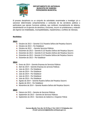 DEPARTAMENTO DE ANTIOQUIA
MUNICIPIO DE DABEIBA
PERSONERÍA MUNICIPAL
Carrera Murillo Toro No 10-75 Piso 2 Tel: 8 59 11 72 Dabeiba Ant.
E-mail: personería@dabeiba-antioquia.gov.co
El proceso disciplinario es un conjunto de actividades encaminadas a investigar y/o a
sancionar determinados comportamientos o conductas de los servidores públicos o
particulares que ejerzan funciones públicas, que conlleven incumplimiento de deberes,
extralimitación en el ejercicio de derechos y funciones, incurrir en prohibiciones y violación
del régimen de inhabilidades, incompatibilidades, impedimentos y conflicto de intereses.
Recibidos:
2013
Octubre de 2013 – Gerente E.S.E Nuestra Señora del Perpetuo Socorro
Octubre de 2013 – Por Establecer
Octubre de 2013 - Gerente Servicios Públicos
Diciembre de 2013 – Gerente E.S.E Nuestra Señora del Perpetuo Socorro
Diciembre de 2013 – Gerente E.S.E Nuestra Señora del Perpetuo Socorro
Diciembre de 2013 - Gerente E.S.E Nuestra Señora del Perpetuo Socorro
Diciembre de 2013 – Por Establecer
2014
Enero de 2014 – Gerente Empresa de Servicios Públicos
Abril de 2014 – Gerente Empresa de servicios Públicos
Julio de 2014 – Por Establecer
Julio de 2014 – Por Establecer
Julio de 2014 – Por Establecer
Julio de 2014 – Por Establecer
Julio de 2014 – Por Establecer
Agosto de 2014 – Gerente Nuestra Señora del Perpetuo Socorro
Agosto de 2014 – Por Establecer
Noviembre de 2014 – Gerente Nuestra Señora del Perpetuo Socorro
2015
Febrero de 2015 – Gerente de Servicios Públicos
Septiembre de 2015 – Gerente de Servicios Públicos
Septiembre de 2015 – Secretaria de Gobierno e Inspector Policía
 